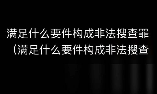 满足什么要件构成非法搜查罪（满足什么要件构成非法搜查罪的条件）