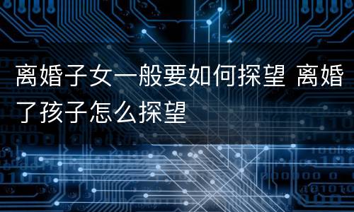离婚子女一般要如何探望 离婚了孩子怎么探望