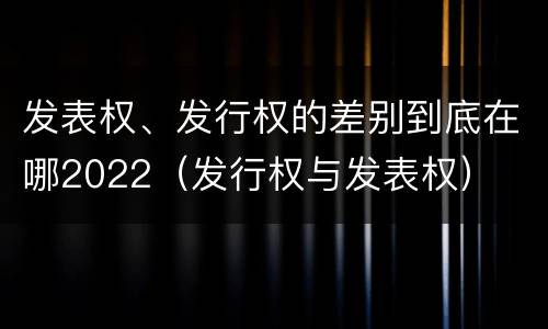 发表权、发行权的差别到底在哪2022（发行权与发表权）