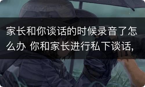 家长和你谈话的时候录音了怎么办 你和家长进行私下谈话,结果被家长录音,你该怎么办?