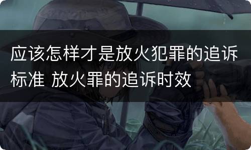 应该怎样才是放火犯罪的追诉标准 放火罪的追诉时效