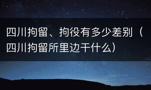 四川拘留、拘役有多少差别（四川拘留所里边干什么）