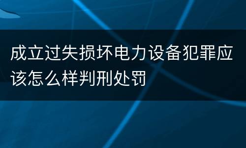 成立过失损坏电力设备犯罪应该怎么样判刑处罚