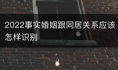 2022事实婚姻跟同居关系应该怎样识别