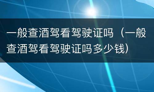 一般查酒驾看驾驶证吗（一般查酒驾看驾驶证吗多少钱）