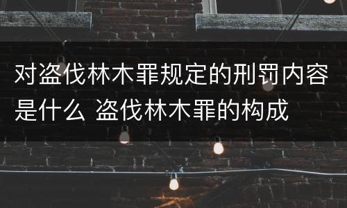 对盗伐林木罪规定的刑罚内容是什么 盗伐林木罪的构成