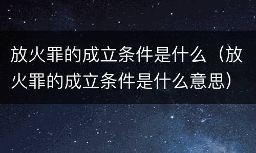 放火罪的成立条件是什么（放火罪的成立条件是什么意思）