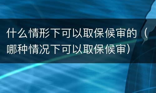 什么情形下可以取保候审的（哪种情况下可以取保候审）
