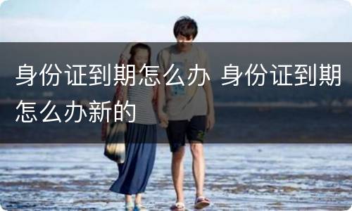 身份证到期怎么办 身份证到期怎么办新的