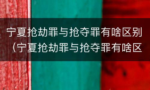 宁夏抢劫罪与抢夺罪有啥区别（宁夏抢劫罪与抢夺罪有啥区别呢）