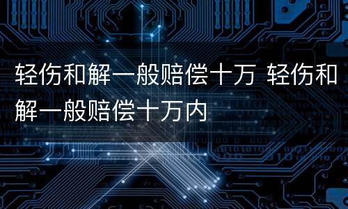 轻伤和解一般赔偿十万 轻伤和解一般赔偿十万内