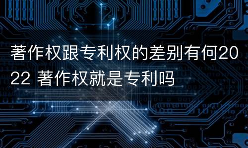 著作权跟专利权的差别有何2022 著作权就是专利吗