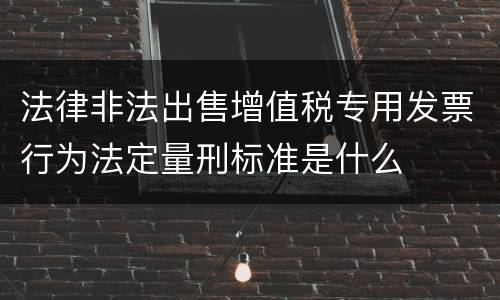 法律非法出售增值税专用发票行为法定量刑标准是什么