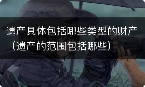 遗产具体包括哪些类型的财产（遗产的范围包括哪些）