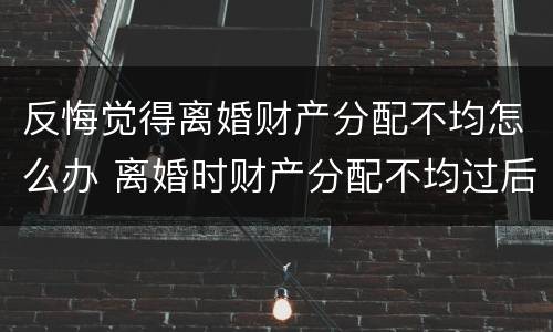 反悔觉得离婚财产分配不均怎么办 离婚时财产分配不均过后起诉是否能够要回