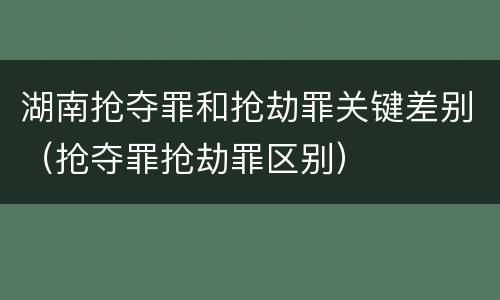湖南抢夺罪和抢劫罪关键差别（抢夺罪抢劫罪区别）