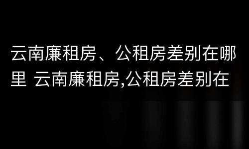 云南廉租房、公租房差别在哪里 云南廉租房,公租房差别在哪里查
