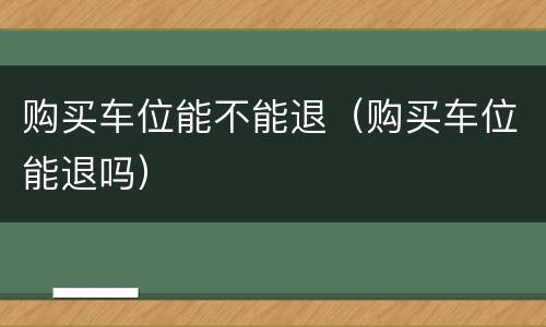 购买车位能不能退（购买车位能退吗）