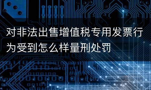 对非法出售增值税专用发票行为受到怎么样量刑处罚