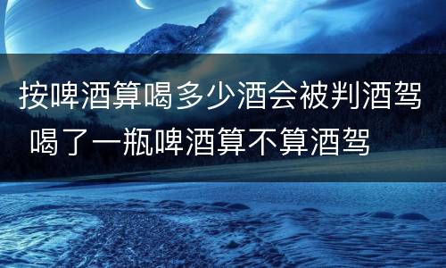 按啤酒算喝多少酒会被判酒驾 喝了一瓶啤酒算不算酒驾