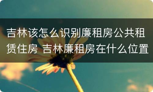吉林该怎么识别廉租房公共租赁住房 吉林廉租房在什么位置
