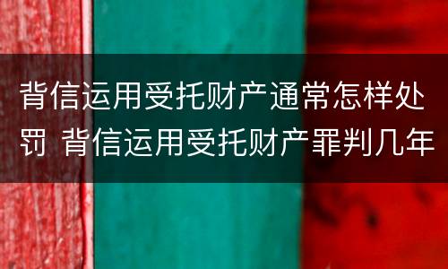 背信运用受托财产通常怎样处罚 背信运用受托财产罪判几年