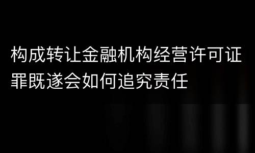 构成转让金融机构经营许可证罪既遂会如何追究责任