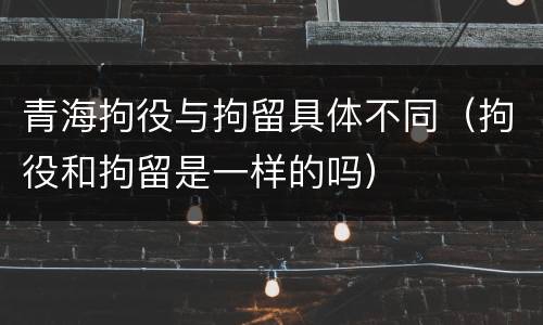 青海拘役与拘留具体不同（拘役和拘留是一样的吗）