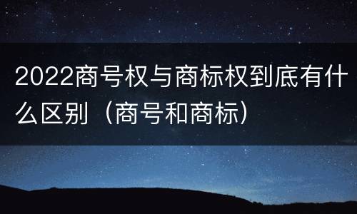 2022商号权与商标权到底有什么区别（商号和商标）
