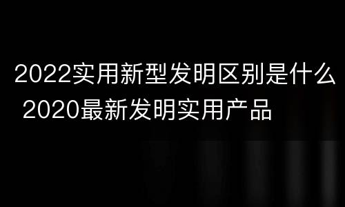 2022实用新型发明区别是什么 2020最新发明实用产品