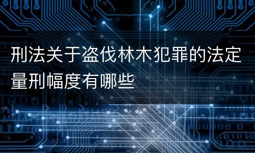 刑法关于盗伐林木犯罪的法定量刑幅度有哪些