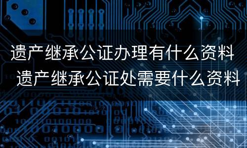 遗产继承公证办理有什么资料 遗产继承公证处需要什么资料