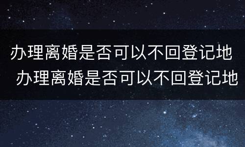 办理离婚是否可以不回登记地 办理离婚是否可以不回登记地办理手续