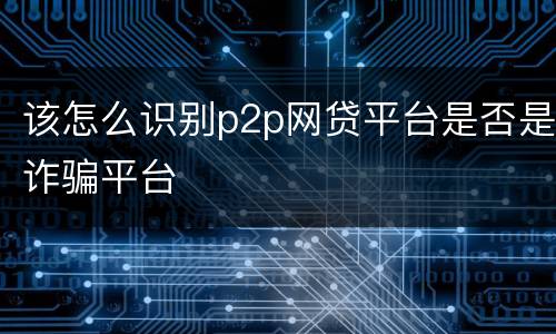 该怎么识别p2p网贷平台是否是诈骗平台