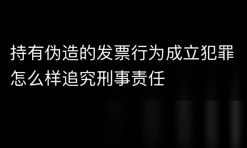 持有伪造的发票行为成立犯罪怎么样追究刑事责任