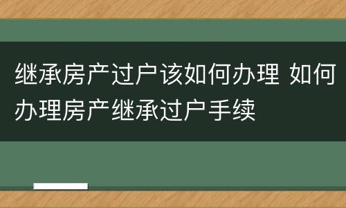 继承房产过户该如何办理 如何办理房产继承过户手续