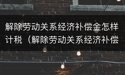 解除劳动关系经济补偿金怎样计税（解除劳动关系经济补偿金怎样计税的）