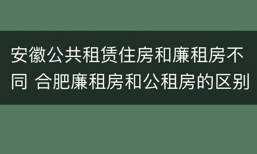 安徽公共租赁住房和廉租房不同 合肥廉租房和公租房的区别