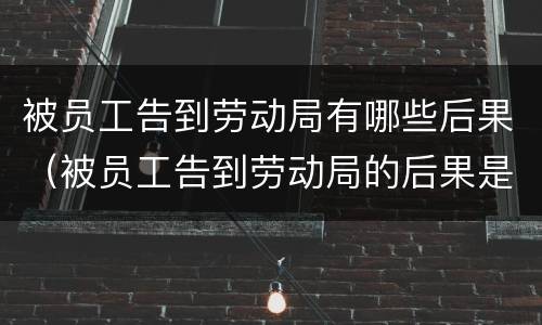 被员工告到劳动局有哪些后果（被员工告到劳动局的后果是什么）