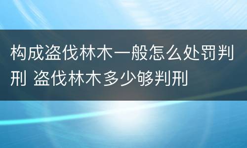 构成盗伐林木一般怎么处罚判刑 盗伐林木多少够判刑
