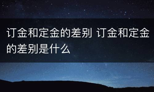 订金和定金的差别 订金和定金的差别是什么