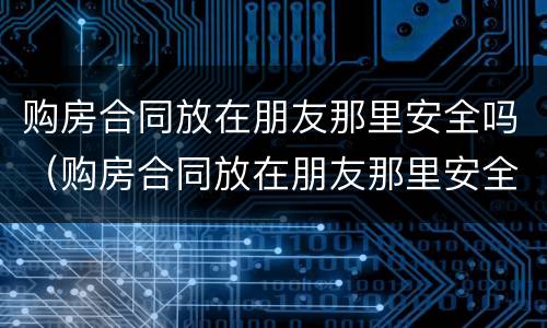 购房合同放在朋友那里安全吗（购房合同放在朋友那里安全吗有效吗）