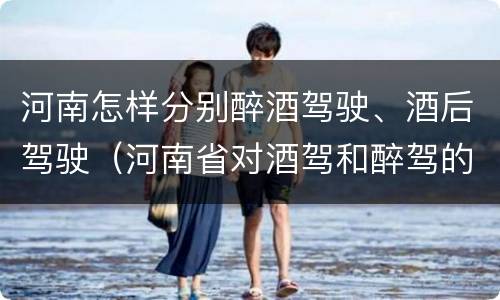 河南怎样分别醉酒驾驶、酒后驾驶（河南省对酒驾和醉驾的处罚）