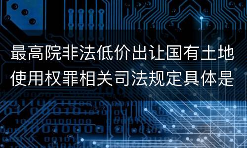 最高院非法低价出让国有土地使用权罪相关司法规定具体是什么
