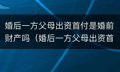 婚后一方父母出资首付是婚前财产吗（婚后一方父母出资首付属于共同财产吗）