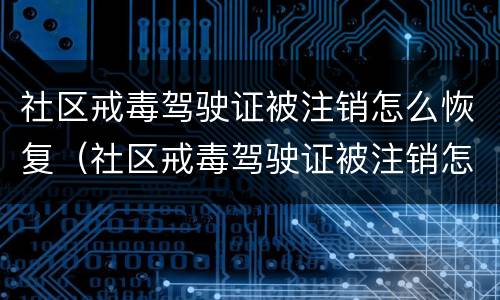 社区戒毒驾驶证被注销怎么恢复（社区戒毒驾驶证被注销怎么恢复呢）