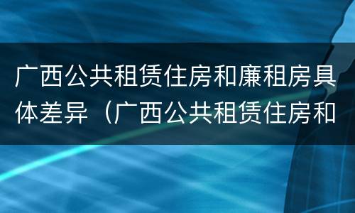 广西公共租赁住房和廉租房具体差异（广西公共租赁住房和廉租房具体差异在哪）