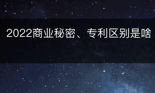 2022商业秘密、专利区别是啥