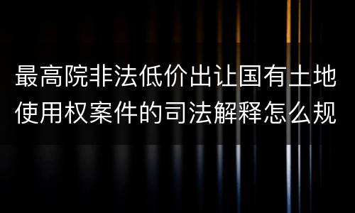 最高院非法低价出让国有土地使用权案件的司法解释怎么规定的
