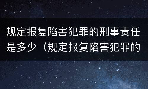 规定报复陷害犯罪的刑事责任是多少（规定报复陷害犯罪的刑事责任是多少年）